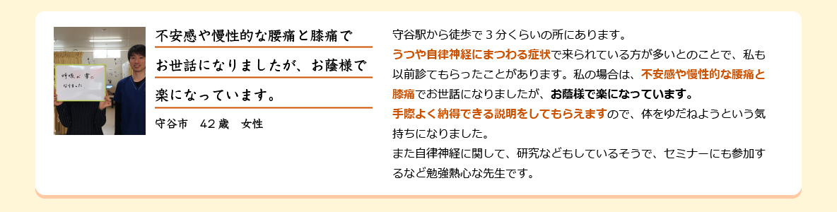 守谷駅から徒歩で3分くらいの所にあります。うつや自律神経にまつわる症状で来られている方が多いとのことで、私も以前診てもらったことがあります。私の場合は、不安感や慢性的な腰痛と膝痛でお世話になりましたが、お蔭様で楽になっています。手際よく納得できる説明をしてもらえますので、体をゆだねようという気持ちになりました。また自律神経に関して、研究などもしているそうで、セミナーにも参加するなど勉強熱心な先生です。守谷市　42歳　女性