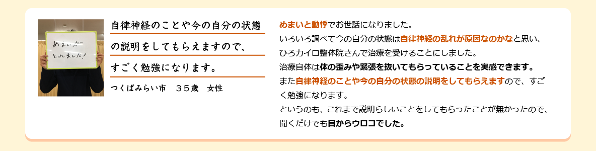 めまいと動悸でお世話になりました。いろいろ調べて今の自分の状態は自律神経の乱れが原因なのかなと思い、ひろカイロ整体院さんで治療を受けることにしました。治療自体は体の歪みや緊張を抜いてもらっていることを実感できます。また自律神経のことや今の自分の状態の説明をしてもらえますので、すごく勉強になります。 というのも、これまで説明らしいことをしてもらったことが無かったので、聞くだけでも目からウロコでした。つくばみらい市　３５歳　女性