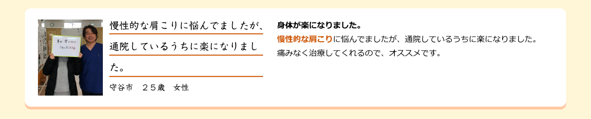 身体が楽になりました。 慢性的な肩こりに悩んでましたが、通院しているうちに楽になりました。痛みなく治療してくれるので、オススメです。守谷市　２５歳　女性