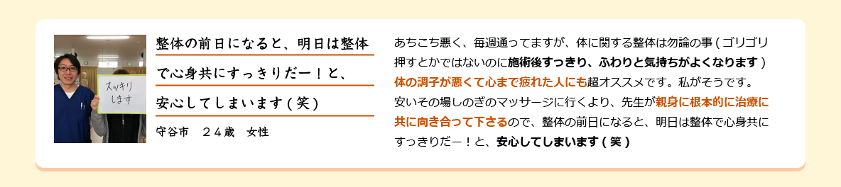 あちこち悪く、毎週通ってますが、体に関する整体は勿論の事(ゴリゴリ押すとかではないのに施術後すっきり、ふわりと気持ちがよくなります)体の調子が悪くて心まで疲れた人にも超オススメです。私がそうです。安いその場しのぎのマッサージに行くより、先生が親身に根本的に治療に共に向き合って下さるので、整体の前日になると、明日は整体で心身共にすっきりだー！と、安心してしまいます(笑)守谷市　２４歳　女性