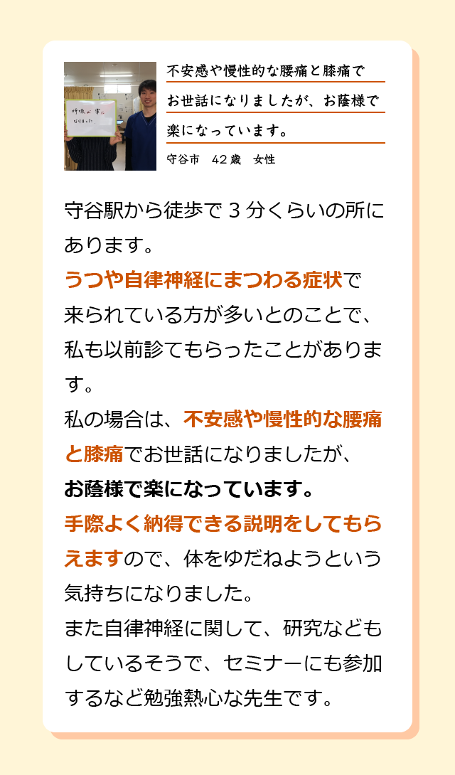守谷駅から徒歩で3分くらいの所にあります。うつや自律神経にまつわる症状で来られている方が多いとのことで、私も以前診てもらったことがあります。私の場合は、不安感や慢性的な腰痛と膝痛でお世話になりましたが、お蔭様で楽になっています。手際よく納得できる説明をしてもらえますので、体をゆだねようという気持ちになりました。また自律神経に関して、研究などもしているそうで、セミナーにも参加するなど勉強熱心な先生です。守谷市　42歳　女性