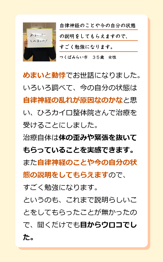 めまいと動悸でお世話になりました。いろいろ調べて今の自分の状態は自律神経の乱れが原因なのかなと思い、ひろカイロ整体院さんで治療を受けることにしました。治療自体は体の歪みや緊張を抜いてもらっていることを実感できます。また自律神経のことや今の自分の状態の説明をしてもらえますので、すごく勉強になります。 というのも、これまで説明らしいことをしてもらったことが無かったので、聞くだけでも目からウロコでした。つくばみらい市　３５歳　女性