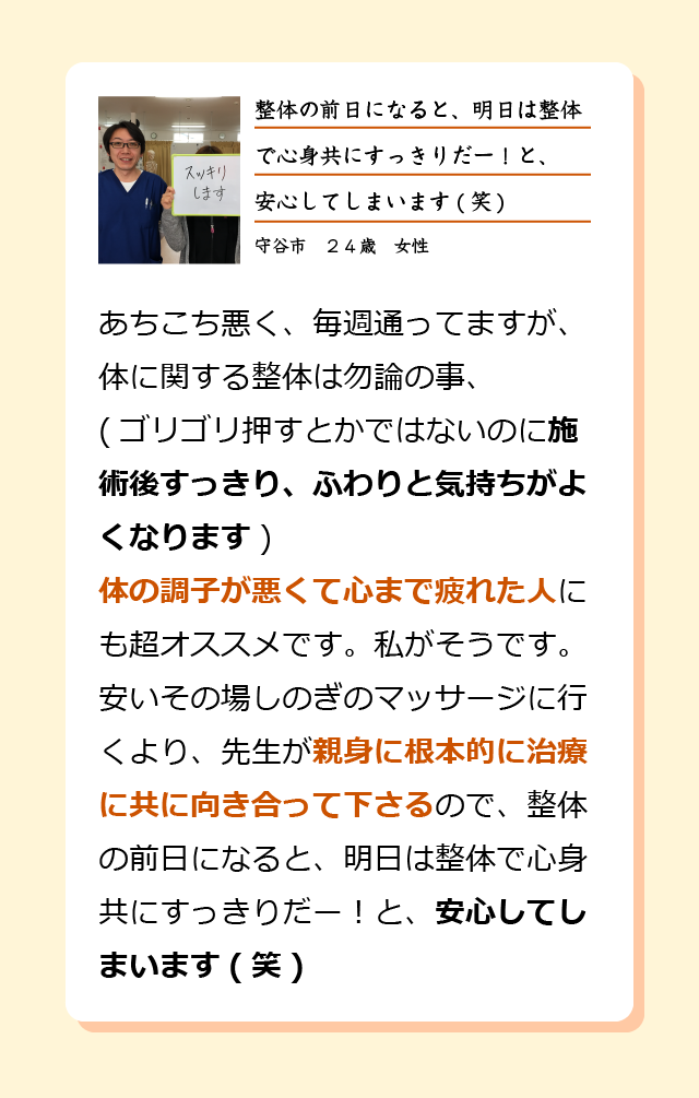 あちこち悪く、毎週通ってますが、体に関する整体は勿論の事(ゴリゴリ押すとかではないのに施術後すっきり、ふわりと気持ちがよくなります)体の調子が悪くて心まで疲れた人にも超オススメです。私がそうです。安いその場しのぎのマッサージに行くより、先生が親身に根本的に治療に共に向き合って下さるので、整体の前日になると、明日は整体で心身共にすっきりだー！と、安心してしまいます(笑)守谷市　２４歳　女性